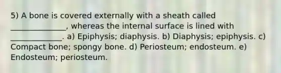 5) A bone is covered externally with a sheath called ______________, whereas the internal surface is lined with _____________. a) Epiphysis; diaphysis. b) Diaphysis; epiphysis. c) Compact bone; spongy bone. d) Periosteum; endosteum. e) Endosteum; periosteum.