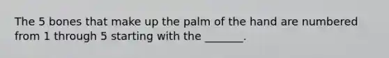 The 5 bones that make up the palm of the hand are numbered from 1 through 5 starting with the _______.