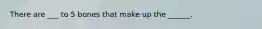 There are ___ to 5 bones that make up the ______.