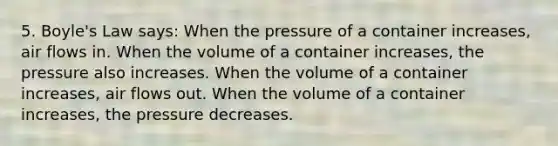 5. Boyle's Law says: When the pressure of a container increases, air flows in. When the volume of a container increases, the pressure also increases. When the volume of a container increases, air flows out. When the volume of a container increases, the pressure decreases.