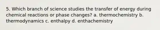 5. Which branch of science studies the transfer of energy during chemical reactions or phase changes? a. thermochemistry b. thermodynamics c. enthalpy d. enthachemistry