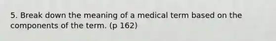 5. Break down the meaning of a medical term based on the components of the term. (p 162)