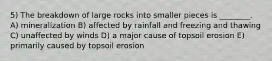 5) The breakdown of large rocks into smaller pieces is ________. A) mineralization B) affected by rainfall and freezing and thawing C) unaffected by winds D) a major cause of topsoil erosion E) primarily caused by topsoil erosion