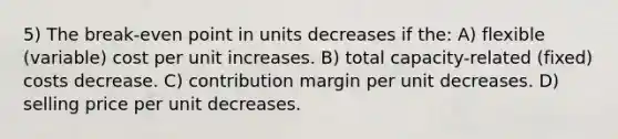 5) The break-even point in units decreases if the: A) flexible (variable) cost per unit increases. B) total capacity-related (fixed) costs decrease. C) contribution margin per unit decreases. D) selling price per unit decreases.