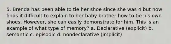 5. Brenda has been able to tie her shoe since she was 4 but now finds it difficult to explain to her baby brother how to tie his own shoes. However, she can easily demonstrate for him. This is an example of what type of memory? a. Declarative (explicit) b. semantic c. episodic d. nondeclarative (implicit)