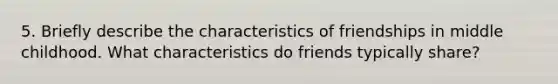 5. Briefly describe the characteristics of friendships in middle childhood. What characteristics do friends typically share?