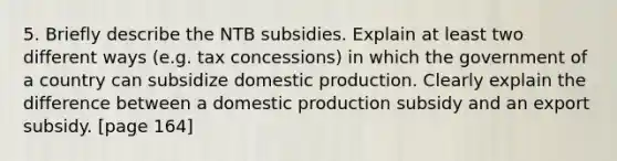 5. Briefly describe the NTB subsidies. Explain at least two different ways (e.g. tax concessions) in which the government of a country can subsidize domestic production. Clearly explain the difference between a domestic production subsidy and an export subsidy. [page 164]