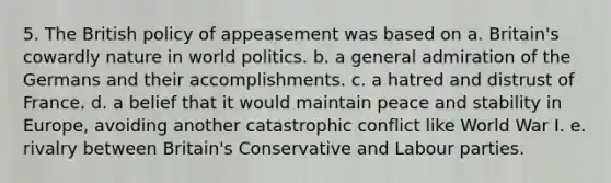 5. The British policy of appeasement was based on a. Britain's cowardly nature in world politics. b. a general admiration of the Germans and their accomplishments. c. a hatred and distrust of France. d. a belief that it would maintain peace and stability in Europe, avoiding another catastrophic conflict like World War I. e. rivalry between Britain's Conservative and Labour parties.