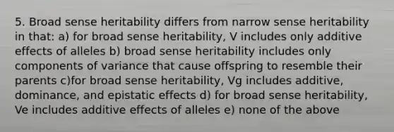 5. Broad sense heritability differs from narrow sense heritability in that: a) for broad sense heritability, V includes only additive effects of alleles b) broad sense heritability includes only components of variance that cause offspring to resemble their parents c)for broad sense heritability, Vg includes additive, dominance, and epistatic effects d) for broad sense heritability, Ve includes additive effects of alleles e) none of the above