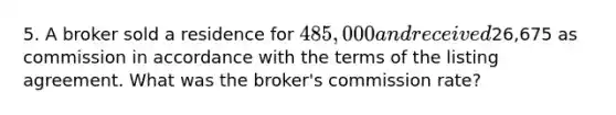 5. A broker sold a residence for 485,000 and received26,675 as commission in accordance with the terms of the listing agreement. What was the broker's commission rate?