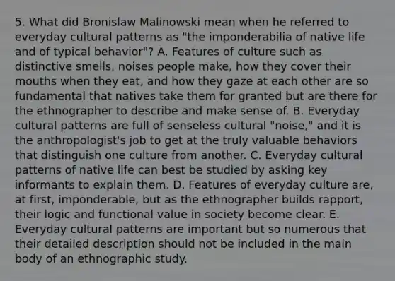 5. What did Bronislaw Malinowski mean when he referred to everyday cultural patterns as "the imponderabilia of native life and of typical behavior"? A. Features of culture such as distinctive smells, noises people make, how they cover their mouths when they eat, and how they gaze at each other are so fundamental that natives take them for granted but are there for the ethnographer to describe and make sense of. B. Everyday cultural patterns are full of senseless cultural "noise," and it is the anthropologist's job to get at the truly valuable behaviors that distinguish one culture from another. C. Everyday cultural patterns of native life can best be studied by asking key informants to explain them. D. Features of everyday culture are, at first, imponderable, but as the ethnographer builds rapport, their logic and functional value in society become clear. E. Everyday cultural patterns are important but so numerous that their detailed description should not be included in the main body of an ethnographic study.