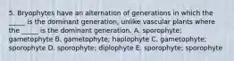 5. Bryophytes have an alternation of generations in which the _____ is the dominant generation, unlike vascular plants where the _____ is the dominant generation. A. sporophyte; gametophyte B. gametophyte; haplophyte C. gametophyte; sporophyte D. sporophyte; diplophyte E. sporophyte; sporophyte