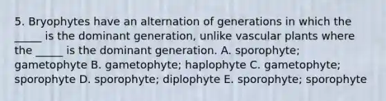 5. Bryophytes have an alternation of generations in which the _____ is the dominant generation, unlike vascular plants where the _____ is the dominant generation. A. sporophyte; gametophyte B. gametophyte; haplophyte C. gametophyte; sporophyte D. sporophyte; diplophyte E. sporophyte; sporophyte