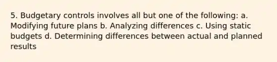 5. Budgetary controls involves all but one of the following: a. Modifying future plans b. Analyzing differences c. Using static budgets d. Determining differences between actual and planned results