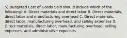 5) Budgeted Cost of Goods Sold should include which of the following? A. Direct materials and direct labor B. Direct materials, direct labor and manufacturing overhead C. Direct materials, direct labor, manufacturing overhead, and selling expenses D. Direct materials, direct labor, manufacturing overhead, selling expenses, and administrative expenses