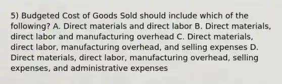 5) Budgeted Cost of Goods Sold should include which of the following? A. Direct materials and direct labor B. Direct materials, direct labor and manufacturing overhead C. Direct materials, direct labor, manufacturing overhead, and selling expenses D. Direct materials, direct labor, manufacturing overhead, selling expenses, and administrative expenses