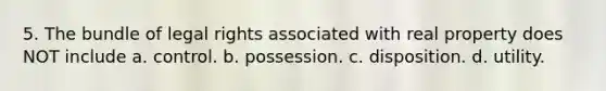 5. The bundle of legal rights associated with real property does NOT include a. control. b. possession. c. disposition. d. utility.