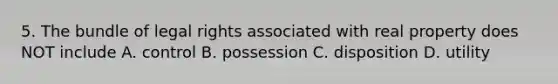 5. The bundle of legal rights associated with real property does NOT include A. control B. possession C. disposition D. utility