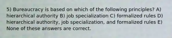 5) Bureaucracy is based on which of the following principles? A) hierarchical authority B) job specialization C) formalized rules D) hierarchical authority, job specialization, and formalized rules E) None of these answers are correct.