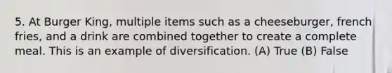 5. At Burger King, multiple items such as a cheeseburger, french fries, and a drink are combined together to create a complete meal. This is an example of diversification. (A) True (B) False
