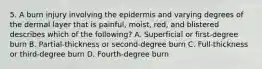 5. A burn injury involving the epidermis and varying degrees of the dermal layer that is painful, moist, red, and blistered describes which of the following? A. Superficial or first-degree burn B. Partial-thickness or second-degree burn C. Full-thickness or third-degree burn D. Fourth-degree burn