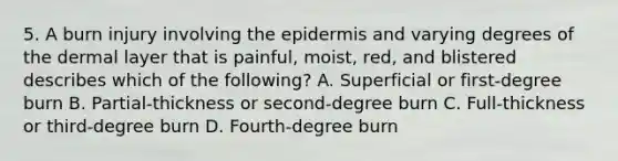 5. A burn injury involving the epidermis and varying degrees of the dermal layer that is painful, moist, red, and blistered describes which of the following? A. Superficial or first-degree burn B. Partial-thickness or second-degree burn C. Full-thickness or third-degree burn D. Fourth-degree burn