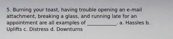 5. Burning your toast, having trouble opening an e-mail attachment, breaking a glass, and running late for an appointment are all examples of ____________. a. Hassles b. Uplifts c. Distress d. Downturns