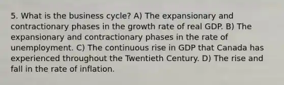 5. What is the business cycle? A) The expansionary and contractionary phases in the growth rate of real GDP. B) The expansionary and contractionary phases in the rate of unemployment. C) The continuous rise in GDP that Canada has experienced throughout the Twentieth Century. D) The rise and fall in the rate of inflation.