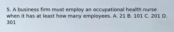 5. A business firm must employ an occupational health nurse when it has at least how many employees. A. 21 B. 101 C. 201 D. 301