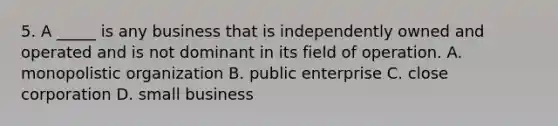 5. A _____ is any business that is independently owned and operated and is not dominant in its field of operation. A. monopolistic organization B. public enterprise C. close corporation D. small business