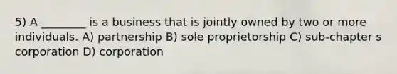 5) A ________ is a business that is jointly owned by two or more individuals. A) partnership B) sole proprietorship C) sub-chapter s corporation D) corporation