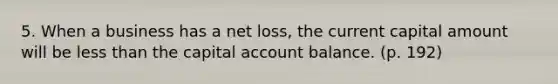 5. When a business has a net loss, the current capital amount will be <a href='https://www.questionai.com/knowledge/k7BtlYpAMX-less-than' class='anchor-knowledge'>less than</a> the capital account balance. (p. 192)