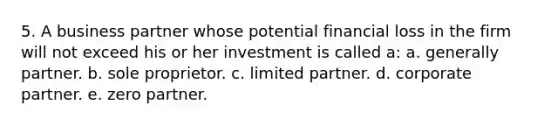 5. A business partner whose potential financial loss in the firm will not exceed his or her investment is called a: a. generally partner. b. sole proprietor. c. limited partner. d. corporate partner. e. zero partner.