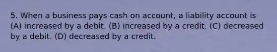 5. When a business pays cash on account, a liability account is (A) increased by a debit. (B) increased by a credit. (C) decreased by a debit. (D) decreased by a credit.