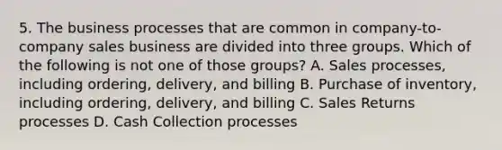 5. The business processes that are common in company-to-company sales business are divided into three groups. Which of the following is not one of those groups? A. Sales processes, including ordering, delivery, and billing B. Purchase of inventory, including ordering, delivery, and billing C. Sales Returns processes D. Cash Collection processes