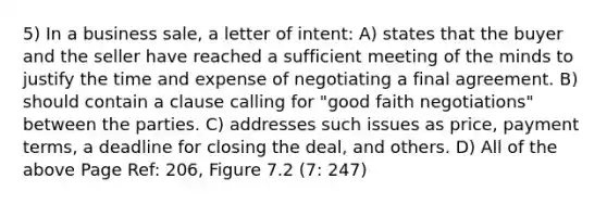 5) In a business sale, a letter of intent: A) states that the buyer and the seller have reached a sufficient meeting of the minds to justify the time and expense of negotiating a final agreement. B) should contain a clause calling for "good faith negotiations" between the parties. C) addresses such issues as price, payment terms, a deadline for closing the deal, and others. D) All of the above Page Ref: 206, Figure 7.2 (7: 247)