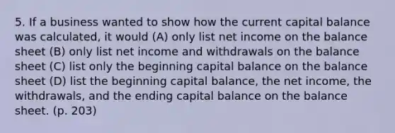 5. If a business wanted to show how the current capital balance was calculated, it would (A) only list net income on the balance sheet (B) only list net income and withdrawals on the balance sheet (C) list only the beginning capital balance on the balance sheet (D) list the beginning capital balance, the net income, the withdrawals, and the ending capital balance on the balance sheet. (p. 203)