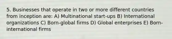 5. Businesses that operate in two or more different countries from inception are: A) Multinational start-ups B) International organizations C) Born-global firms D) Global enterprises E) Born-international firms