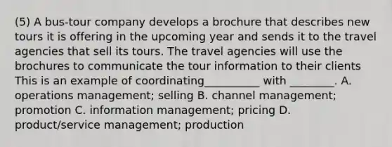 (5) A bus-tour company develops a brochure that describes new tours it is offering in the upcoming year and sends it to the travel agencies that sell its tours. The travel agencies will use the brochures to communicate the tour information to their clients This is an example of coordinating__________ with ________. A. operations management; selling B. channel management; promotion C. information management; pricing D. product/service management; production