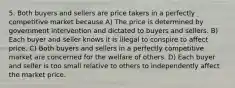 5. Both buyers and sellers are price takers in a perfectly competitive market because A) The price is determined by government intervention and dictated to buyers and sellers. B) Each buyer and seller knows it is illegal to conspire to affect price. C) Both buyers and sellers in a perfectly competitive market are concerned for the welfare of others. D) Each buyer and seller is too small relative to others to independently affect the market price.