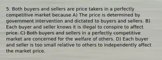 5. Both buyers and sellers are price takers in a perfectly competitive market because A) The price is determined by government intervention and dictated to buyers and sellers. B) Each buyer and seller knows it is illegal to conspire to affect price. C) Both buyers and sellers in a perfectly competitive market are concerned for the welfare of others. D) Each buyer and seller is too small relative to others to independently affect the market price.