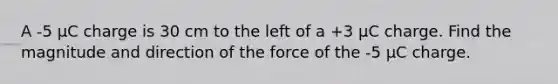 A -5 μC charge is 30 cm to the left of a +3 μC charge. Find the magnitude and direction of the force of the -5 μC charge.