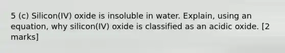 5 (c) Silicon(IV) oxide is insoluble in water. Explain, using an equation, why silicon(IV) oxide is classified as an acidic oxide. [2 marks]