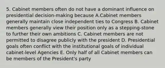 5. Cabinet members often do not have a dominant influence on presidential decision-making because A.Cabinet members generally maintain close independent ties to Congress B. Cabinet members generally view their position only as a stepping-stone to further their own ambitions C. Cabinet members are not permitted to disagree publicly with the president D. Presidential goals often conflict with the institutional goals of individual cabinet-level Agencies E. Only half of all Cabinet members can be members of the President's party