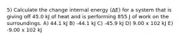 5) Calculate the change internal energy (ΔE) for a system that is giving off 45.0 kJ of heat and is performing 855 J of work on the surroundings. A) 44.1 kJ B) -44.1 kJ C) -45.9 kJ D) 9.00 x 102 kJ E) -9.00 x 102 kJ