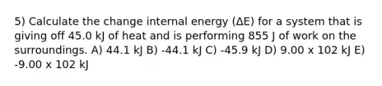 5) Calculate the change internal energy (ΔE) for a system that is giving off 45.0 kJ of heat and is performing 855 J of work on the surroundings. A) 44.1 kJ B) -44.1 kJ C) -45.9 kJ D) 9.00 x 102 kJ E) -9.00 x 102 kJ