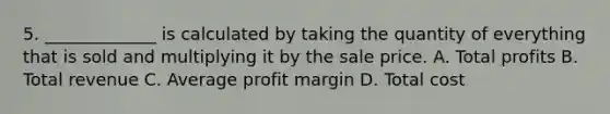 5. _____________ is calculated by taking the quantity of everything that is sold and multiplying it by the sale price. A. Total profits B. Total revenue C. Average profit margin D. Total cost