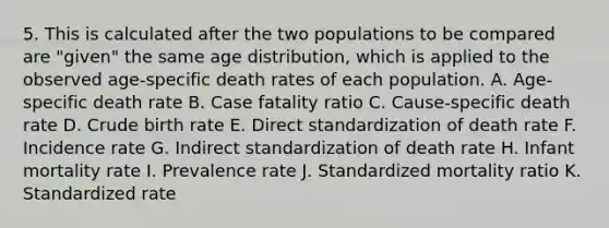 5. This is calculated after the two populations to be compared are "given" the same age distribution, which is applied to the observed age-specific death rates of each population. A. Age-specific death rate B. Case fatality ratio C. Cause-specific death rate D. Crude birth rate E. Direct standardization of death rate F. Incidence rate G. Indirect standardization of death rate H. Infant mortality rate I. Prevalence rate J. Standardized mortality ratio K. Standardized rate