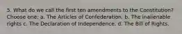 5. What do we call the first ten amendments to the Constitution? Choose one: a. The Articles of Confederation. b. The inalienable rights c. The Declaration of Independence. d. The Bill of Rights.