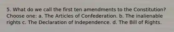 5. What do we call the first ten amendments to the Constitution? Choose one: a. The Articles of Confederation. b. The inalienable rights c. The Declaration of Independence. d. The Bill of Rights.